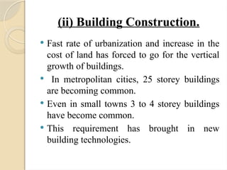 (ii) Building Construction.
 Fast rate of urbanization and increase in the
cost of land has forced to go for the vertical
growth of buildings.
 In metropolitan cities, 25 storey buildings
are becoming common.
 Even in small towns 3 to 4 storey buildings
have become common.
 This requirement has brought in new
building technologies.
 
