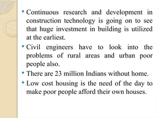  Continuous research and development in
construction technology is going on to see
that huge investment in building is utilized
at the earliest.
 Civil engineers have to look into the
problems of rural areas and urban poor
people also.
 There are 23 million Indians without home.
 Low cost housing is the need of the day to
make poor people afford their own houses.
 