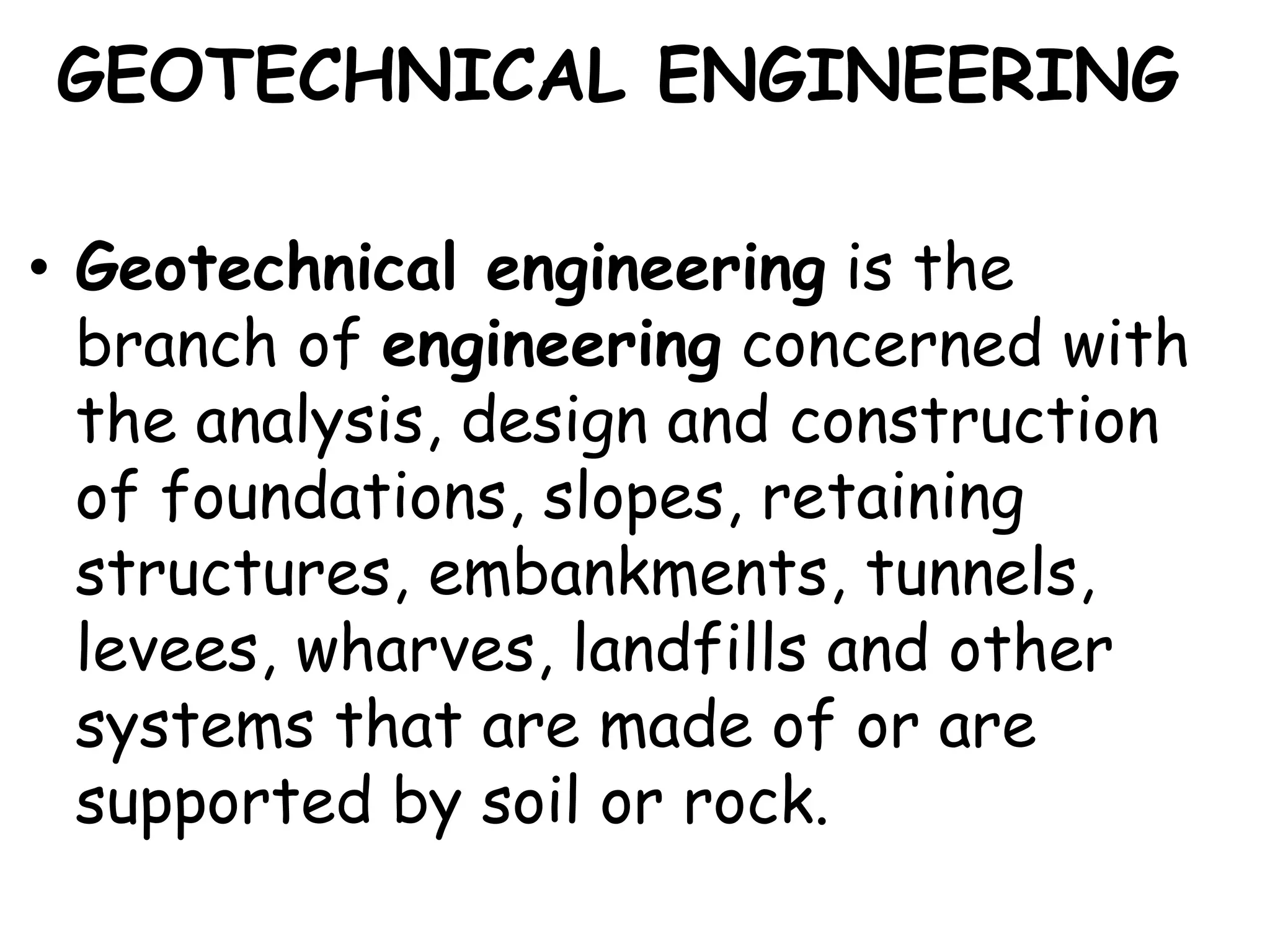 GEOTECHNICAL ENGINEERING
• Geotechnical engineering is the
branch of engineering concerned with
the analysis, design and construction
of foundations, slopes, retaining
structures, embankments, tunnels,
levees, wharves, landfills and other
systems that are made of or are
supported by soil or rock.
 