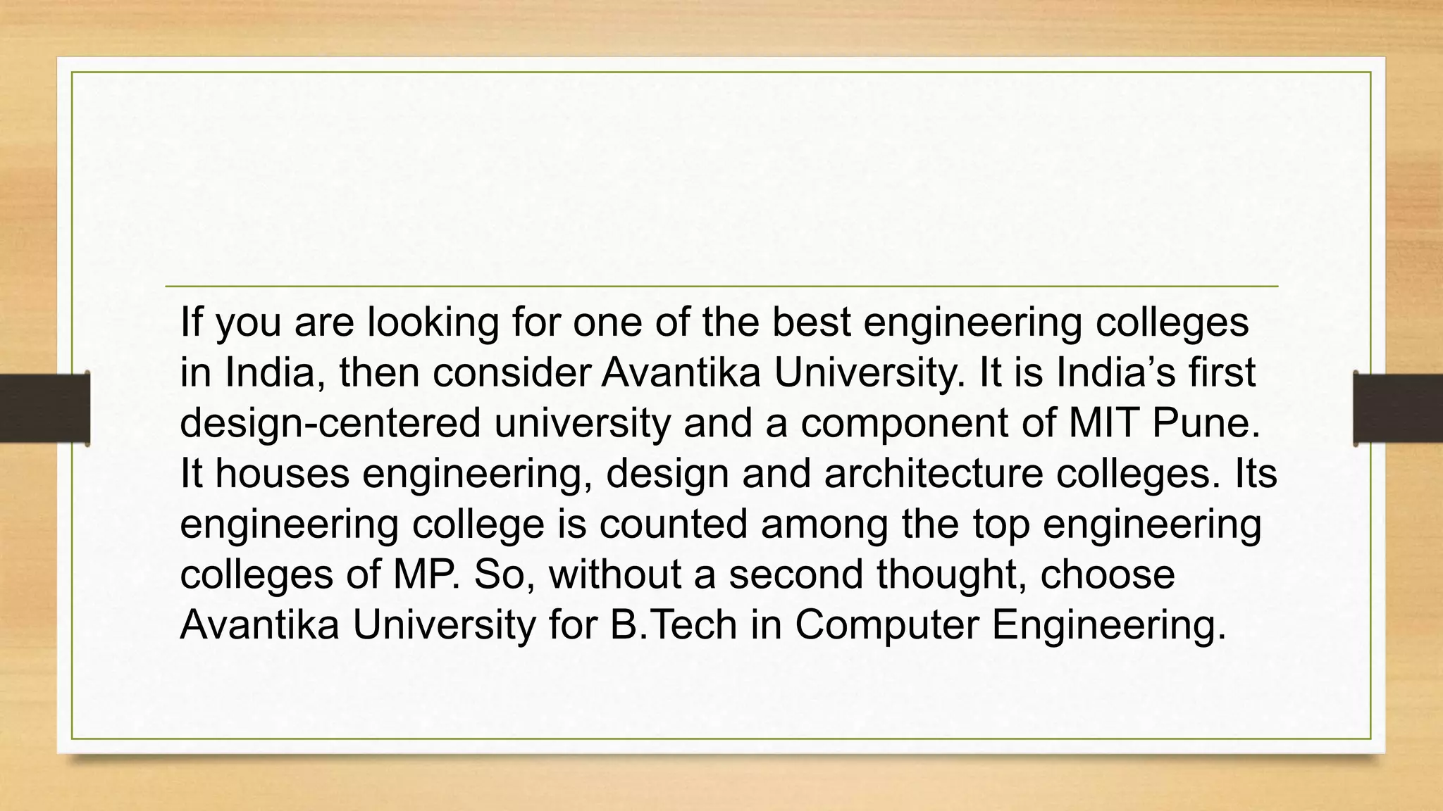 If you are looking for one of the best engineering colleges
in India, then consider Avantika University. It is India’s first
design-centered university and a component of MIT Pune.
It houses engineering, design and architecture colleges. Its
engineering college is counted among the top engineering
colleges of MP. So, without a second thought, choose
Avantika University for B.Tech in Computer Engineering.
 