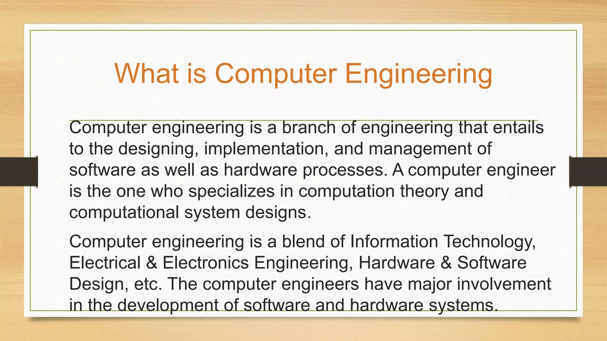 Computer engineering is a branch of engineering that entails
to the designing, implementation, and management of
software as well as hardware processes. A computer engineer
is the one who specializes in computation theory and
computational system designs.
Computer engineering is a blend of Information Technology,
Electrical & Electronics Engineering, Hardware & Software
Design, etc. The computer engineers have major involvement
in the development of software and hardware systems.
What is Computer Engineering
 
