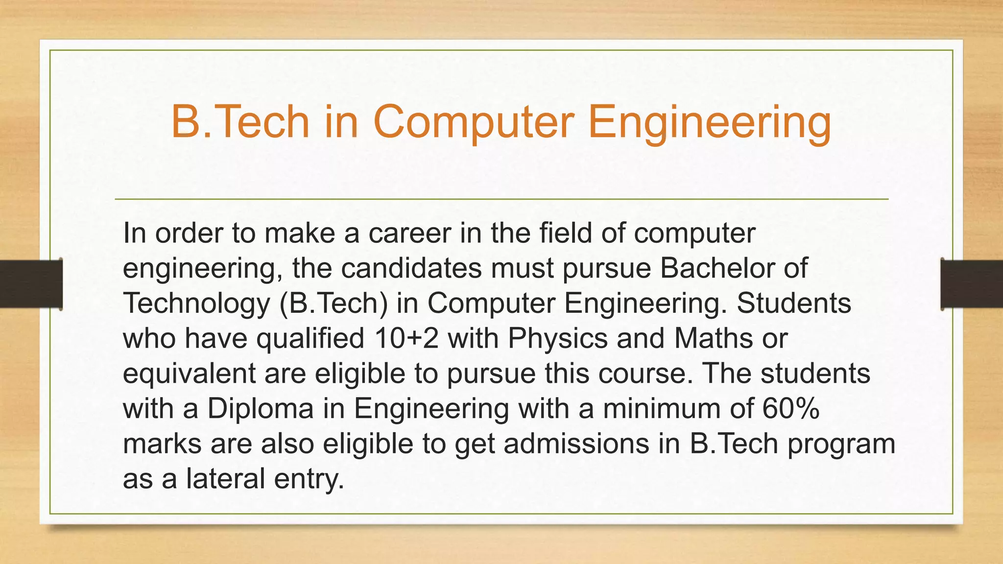 In order to make a career in the field of computer
engineering, the candidates must pursue Bachelor of
Technology (B.Tech) in Computer Engineering. Students
who have qualified 10+2 with Physics and Maths or
equivalent are eligible to pursue this course. The students
with a Diploma in Engineering with a minimum of 60%
marks are also eligible to get admissions in B.Tech program
as a lateral entry.
B.Tech in Computer Engineering
 
