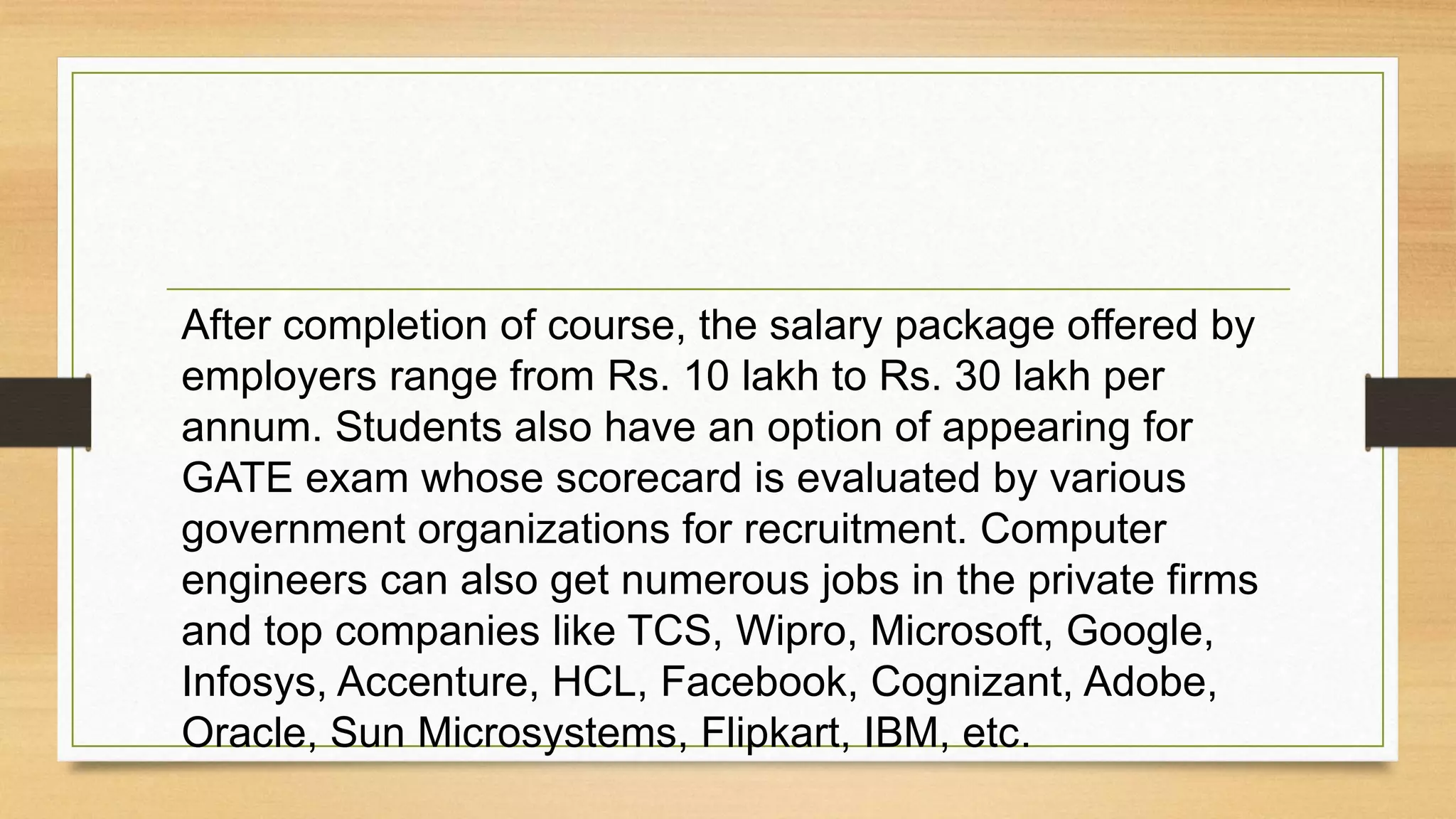 After completion of course, the salary package offered by
employers range from Rs. 10 lakh to Rs. 30 lakh per
annum. Students also have an option of appearing for
GATE exam whose scorecard is evaluated by various
government organizations for recruitment. Computer
engineers can also get numerous jobs in the private firms
and top companies like TCS, Wipro, Microsoft, Google,
Infosys, Accenture, HCL, Facebook, Cognizant, Adobe,
Oracle, Sun Microsystems, Flipkart, IBM, etc.
 