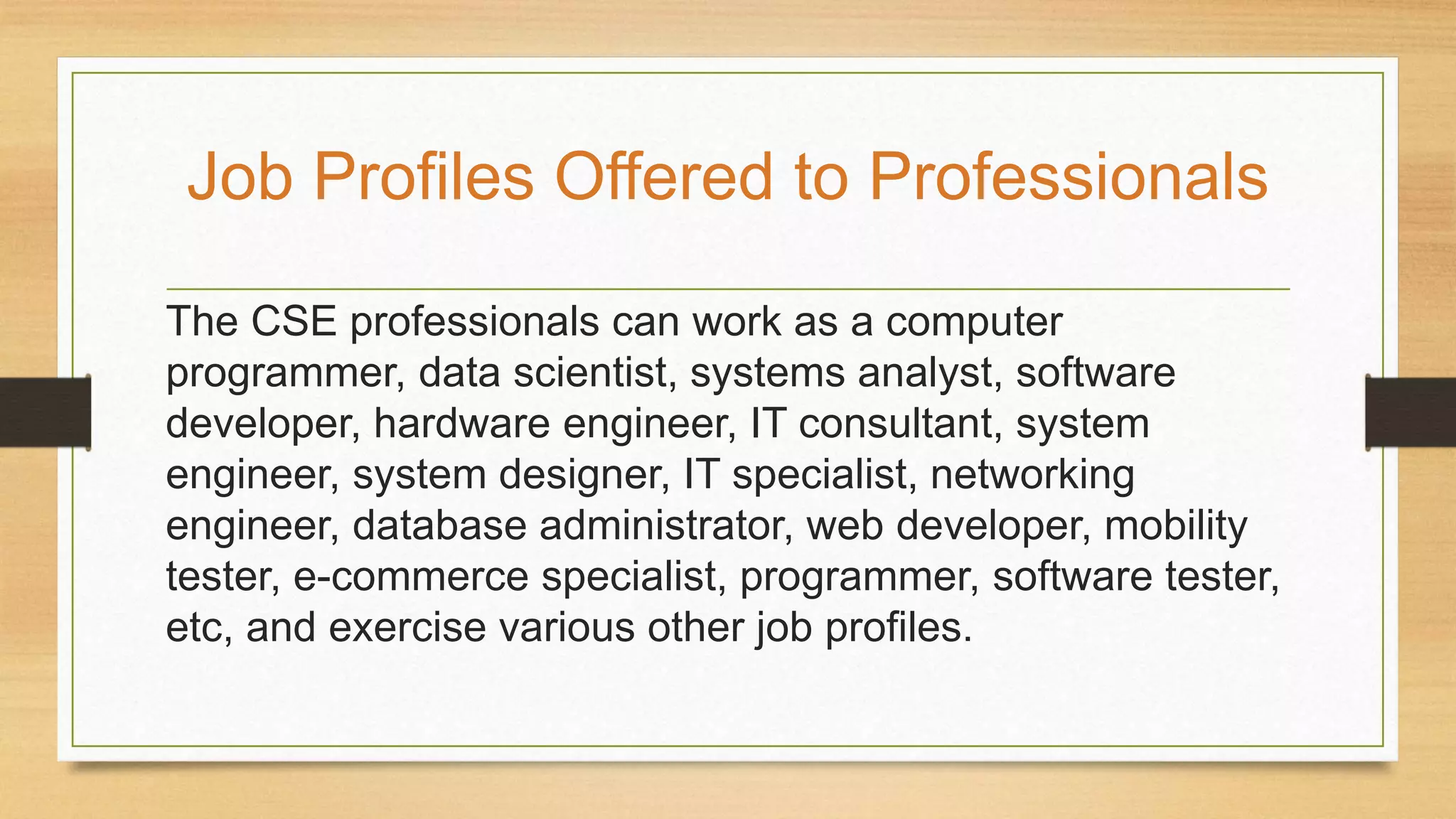 The CSE professionals can work as a computer
programmer, data scientist, systems analyst, software
developer, hardware engineer, IT consultant, system
engineer, system designer, IT specialist, networking
engineer, database administrator, web developer, mobility
tester, e-commerce specialist, programmer, software tester,
etc, and exercise various other job profiles.
Job Profiles Offered to Professionals
 