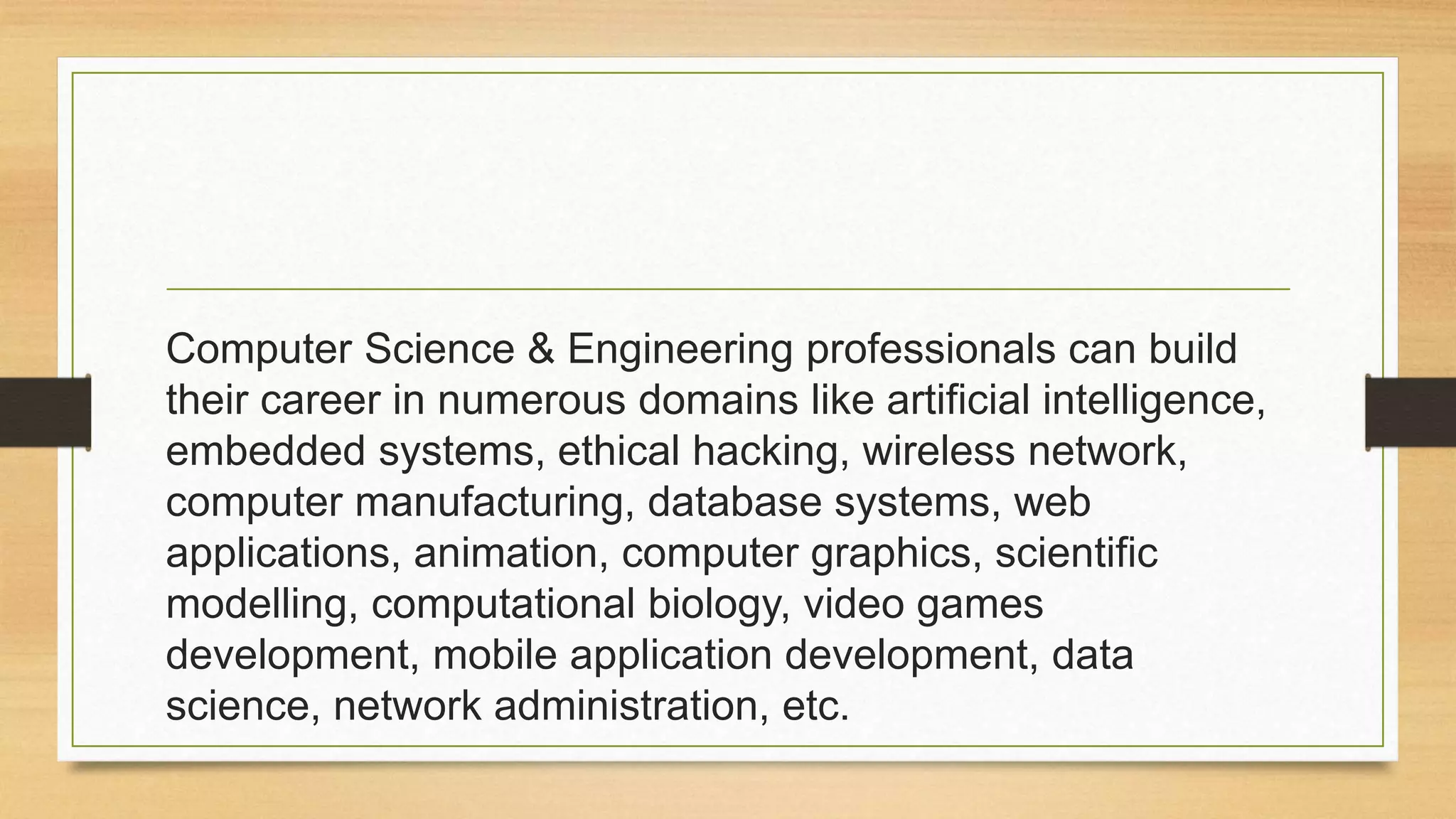 Computer Science & Engineering professionals can build
their career in numerous domains like artificial intelligence,
embedded systems, ethical hacking, wireless network,
computer manufacturing, database systems, web
applications, animation, computer graphics, scientific
modelling, computational biology, video games
development, mobile application development, data
science, network administration, etc.
 