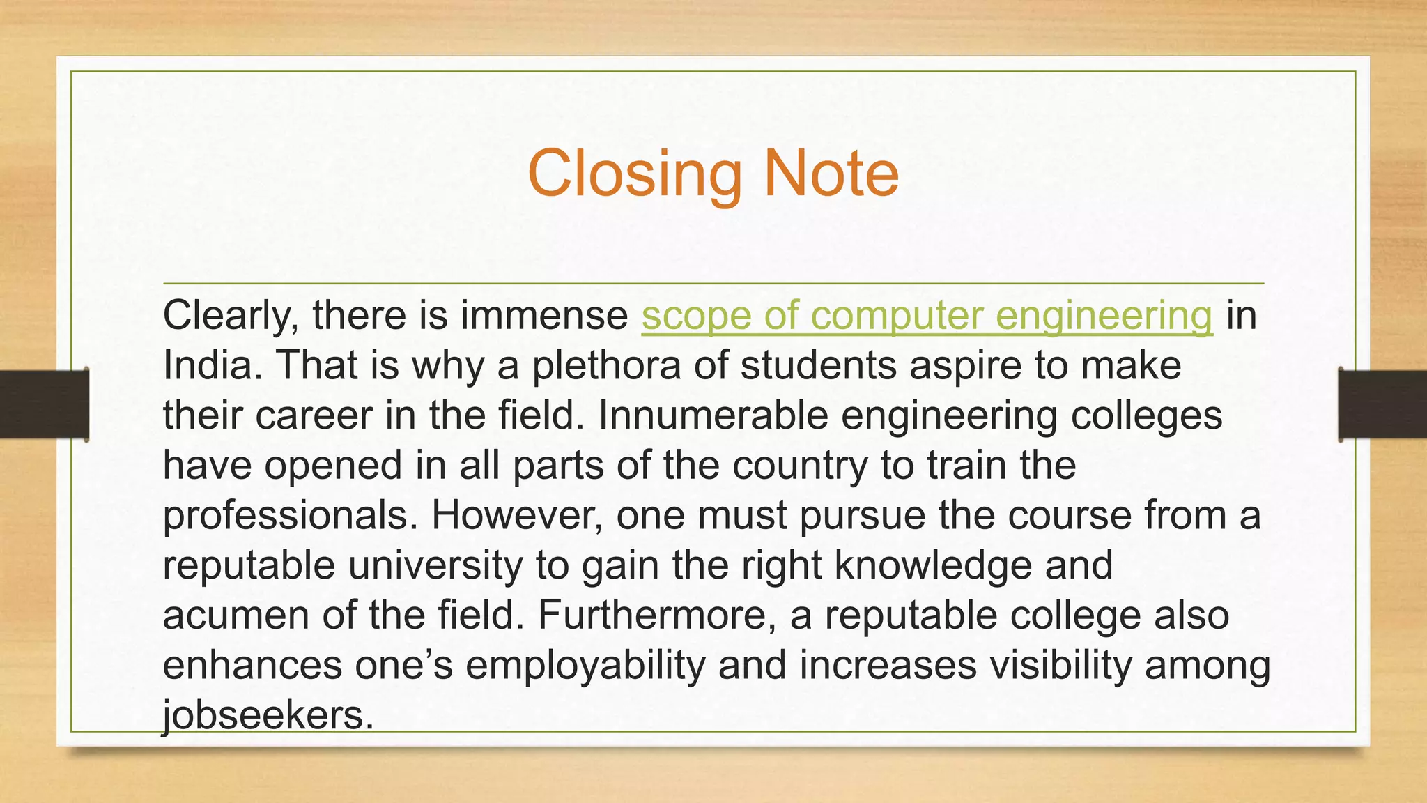 Clearly, there is immense scope of computer engineering in
India. That is why a plethora of students aspire to make
their career in the field. Innumerable engineering colleges
have opened in all parts of the country to train the
professionals. However, one must pursue the course from a
reputable university to gain the right knowledge and
acumen of the field. Furthermore, a reputable college also
enhances one’s employability and increases visibility among
jobseekers.
Closing Note
 