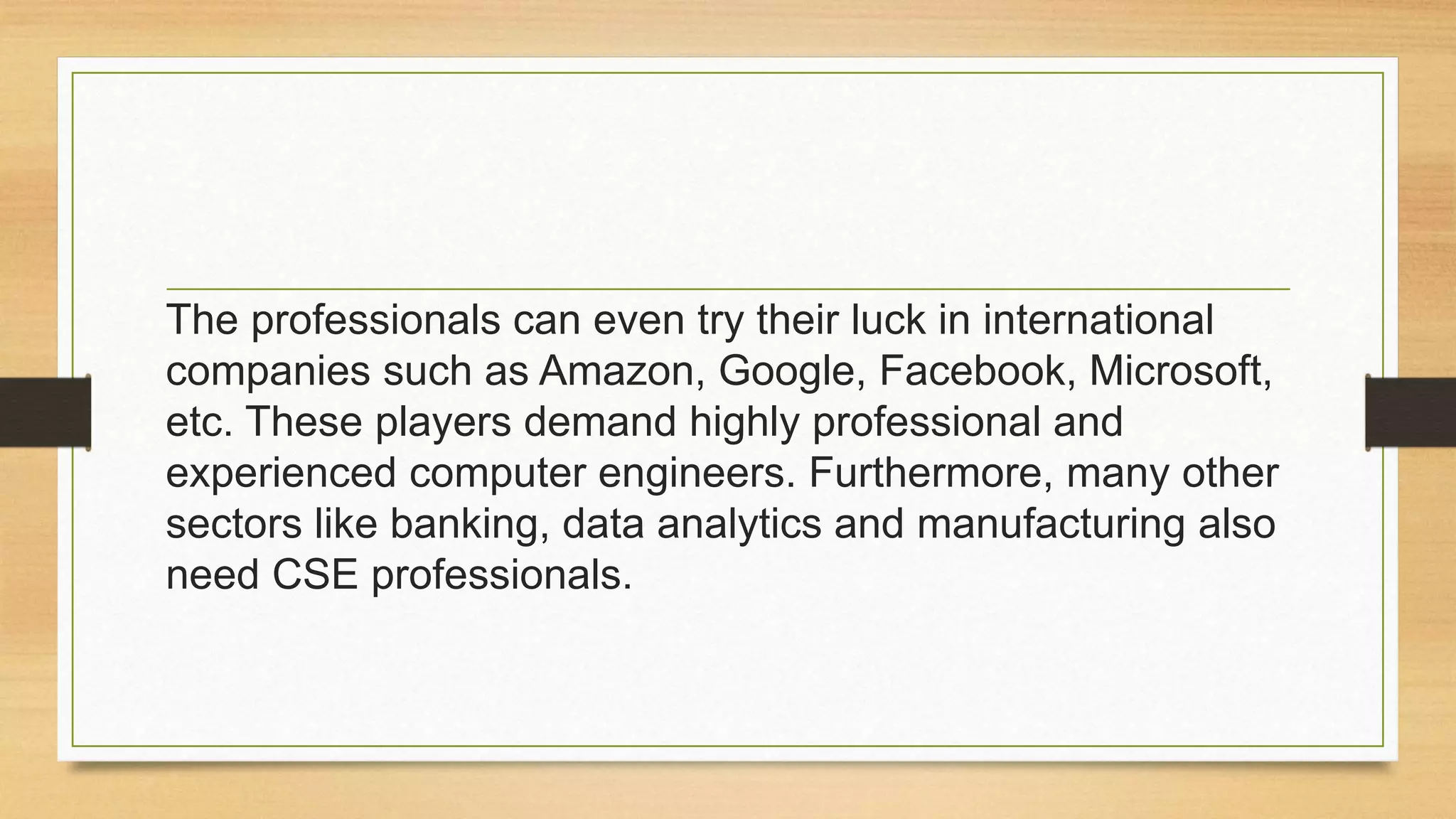 The professionals can even try their luck in international
companies such as Amazon, Google, Facebook, Microsoft,
etc. These players demand highly professional and
experienced computer engineers. Furthermore, many other
sectors like banking, data analytics and manufacturing also
need CSE professionals.
 