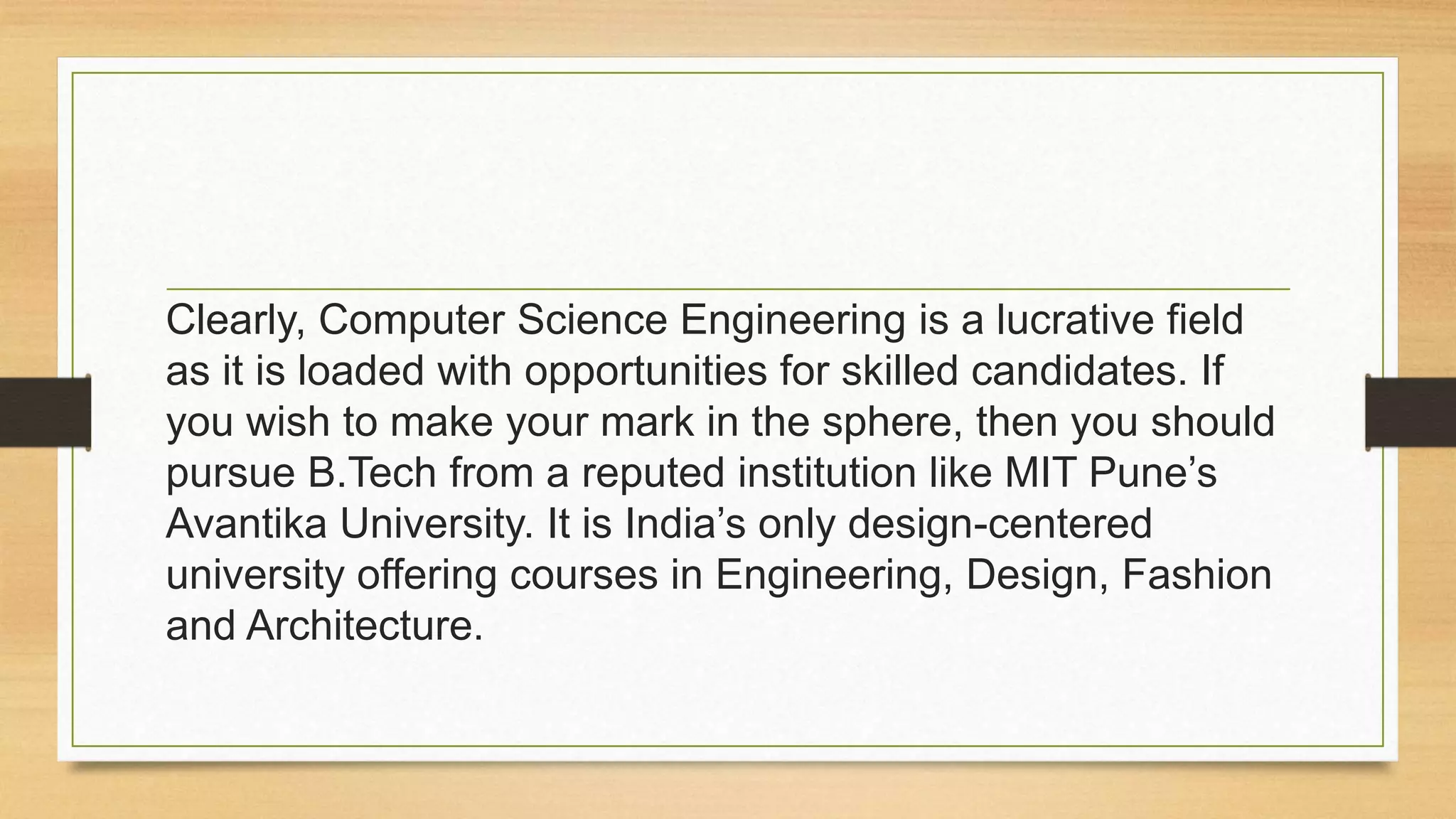 Clearly, Computer Science Engineering is a lucrative field
as it is loaded with opportunities for skilled candidates. If
you wish to make your mark in the sphere, then you should
pursue B.Tech from a reputed institution like MIT Pune’s
Avantika University. It is India’s only design-centered
university offering courses in Engineering, Design, Fashion
and Architecture.
 