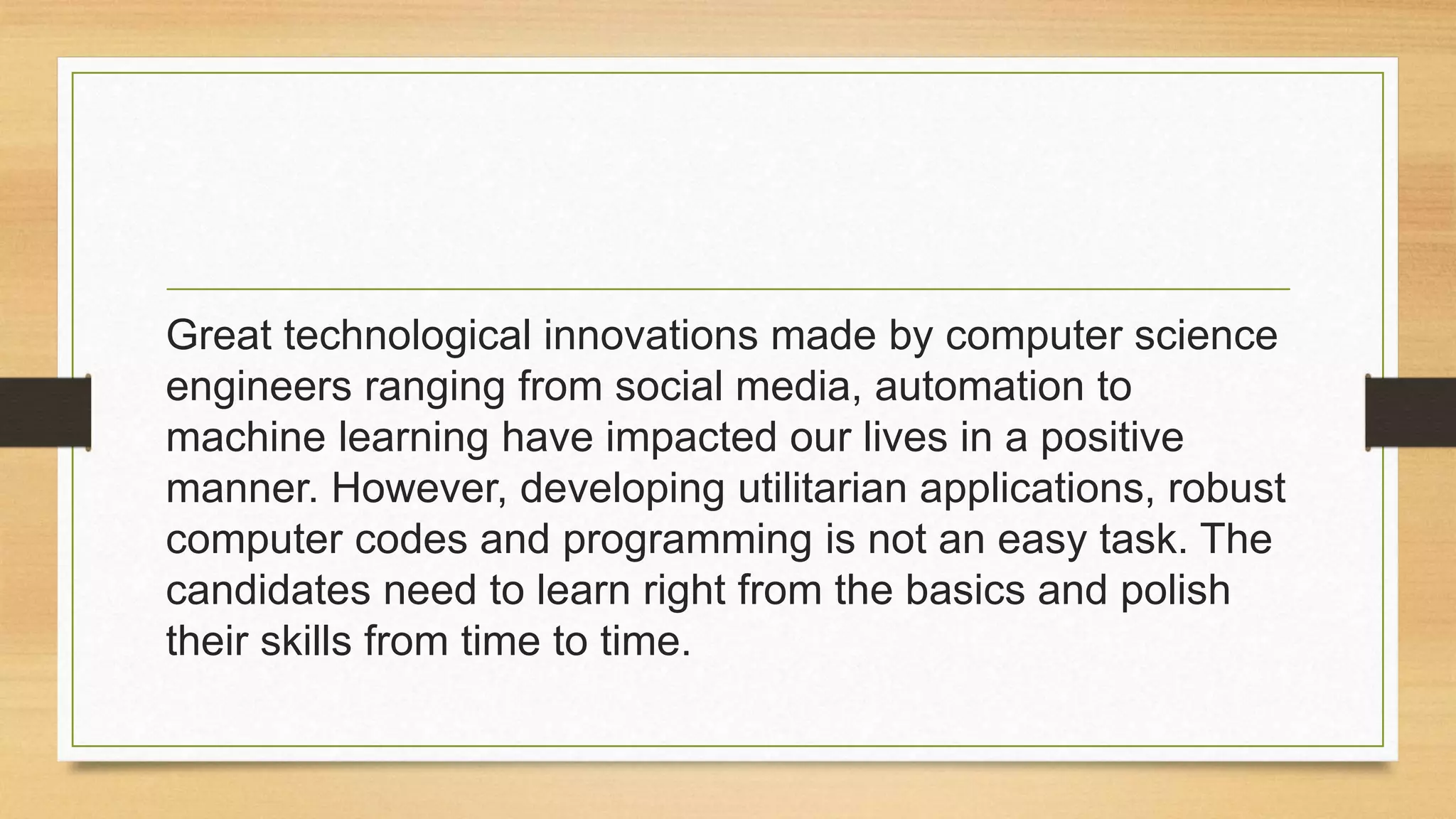 Great technological innovations made by computer science
engineers ranging from social media, automation to
machine learning have impacted our lives in a positive
manner. However, developing utilitarian applications, robust
computer codes and programming is not an easy task. The
candidates need to learn right from the basics and polish
their skills from time to time.
 