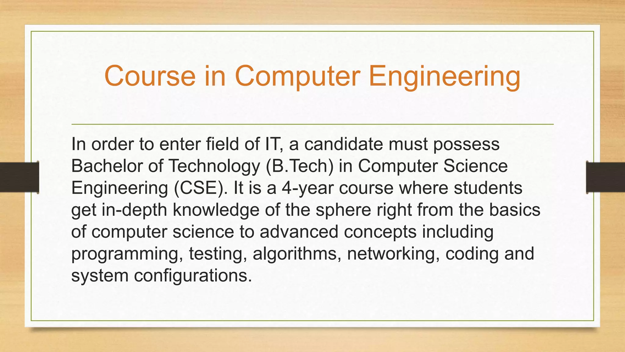 In order to enter field of IT, a candidate must possess
Bachelor of Technology (B.Tech) in Computer Science
Engineering (CSE). It is a 4-year course where students
get in-depth knowledge of the sphere right from the basics
of computer science to advanced concepts including
programming, testing, algorithms, networking, coding and
system configurations.
Course in Computer Engineering
 