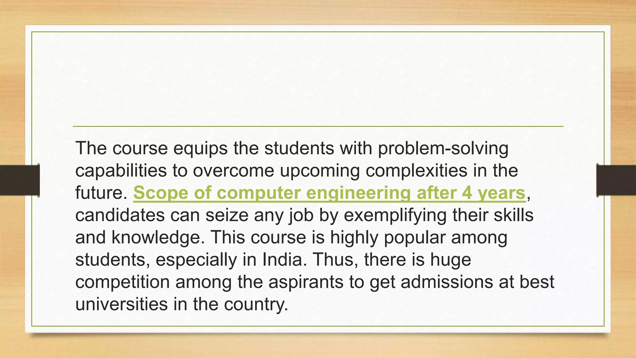 The course equips the students with problem-solving
capabilities to overcome upcoming complexities in the
future. Scope of computer engineering after 4 years,
candidates can seize any job by exemplifying their skills
and knowledge. This course is highly popular among
students, especially in India. Thus, there is huge
competition among the aspirants to get admissions at best
universities in the country.
 