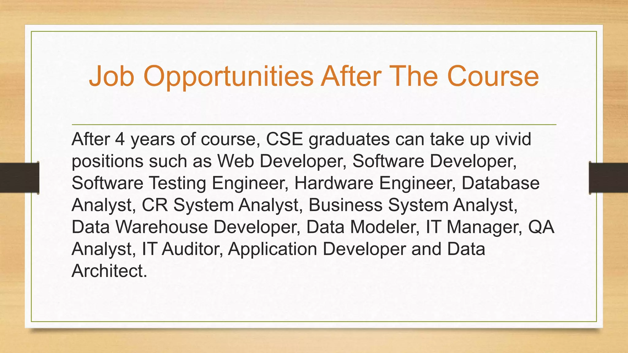 After 4 years of course, CSE graduates can take up vivid
positions such as Web Developer, Software Developer,
Software Testing Engineer, Hardware Engineer, Database
Analyst, CR System Analyst, Business System Analyst,
Data Warehouse Developer, Data Modeler, IT Manager, QA
Analyst, IT Auditor, Application Developer and Data
Architect.
Job Opportunities After The Course
 