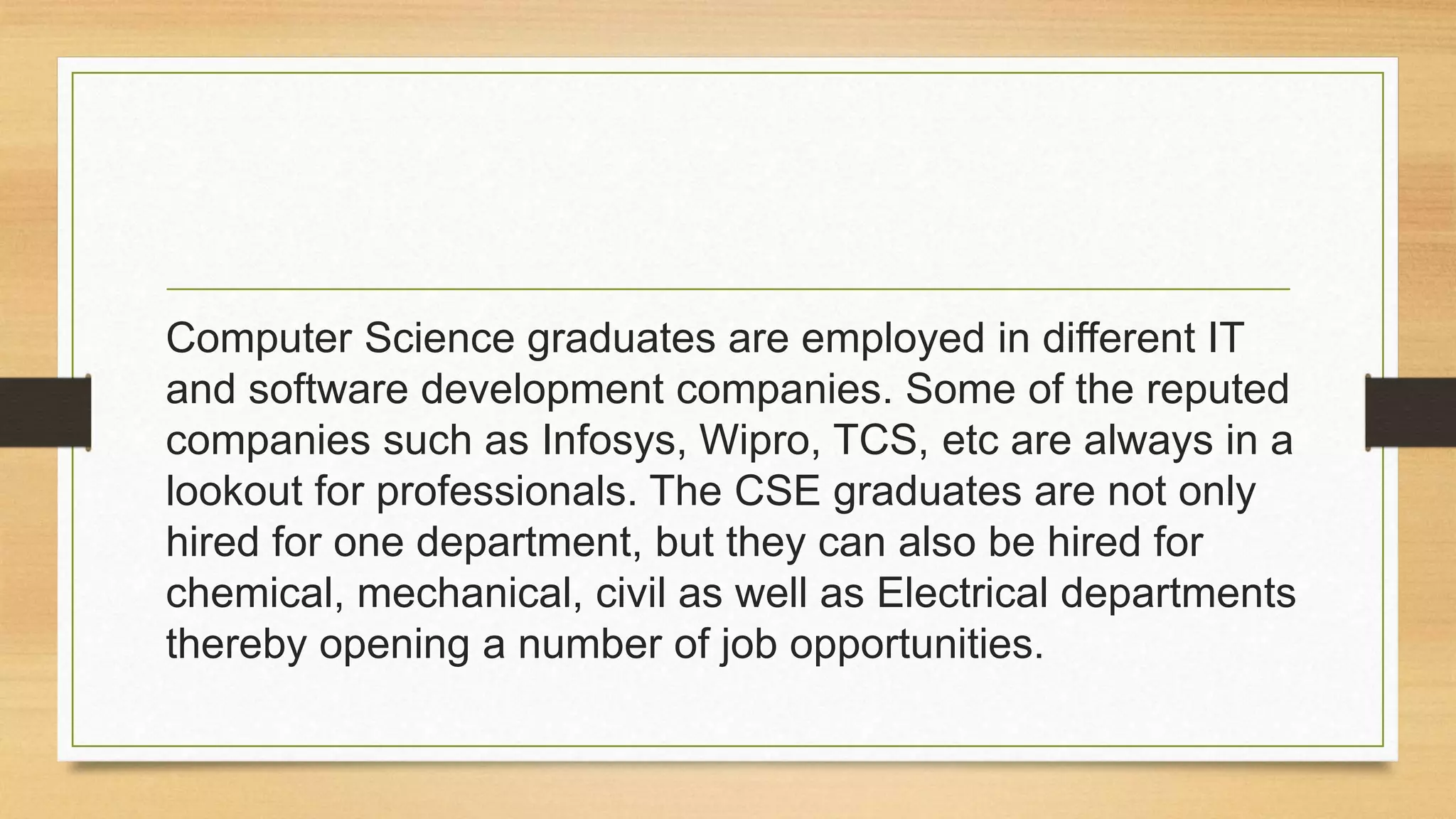 Computer Science graduates are employed in different IT
and software development companies. Some of the reputed
companies such as Infosys, Wipro, TCS, etc are always in a
lookout for professionals. The CSE graduates are not only
hired for one department, but they can also be hired for
chemical, mechanical, civil as well as Electrical departments
thereby opening a number of job opportunities.
 