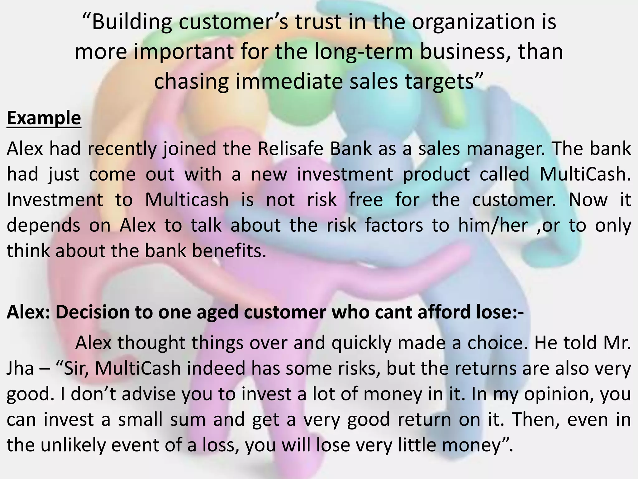“Building customer’s trust in the organization is
more important for the long-term business, than
chasing immediate sales targets”
Example
Alex had recently joined the Relisafe Bank as a sales manager. The bank
had just come out with a new investment product called MultiCash.
Investment to Multicash is not risk free for the customer. Now it
depends on Alex to talk about the risk factors to him/her ,or to only
think about the bank benefits.
Alex: Decision to one aged customer who cant afford lose:-
Alex thought things over and quickly made a choice. He told Mr.
Jha – “Sir, MultiCash indeed has some risks, but the returns are also very
good. I don’t advise you to invest a lot of money in it. In my opinion, you
can invest a small sum and get a very good return on it. Then, even in
the unlikely event of a loss, you will lose very little money”.
 