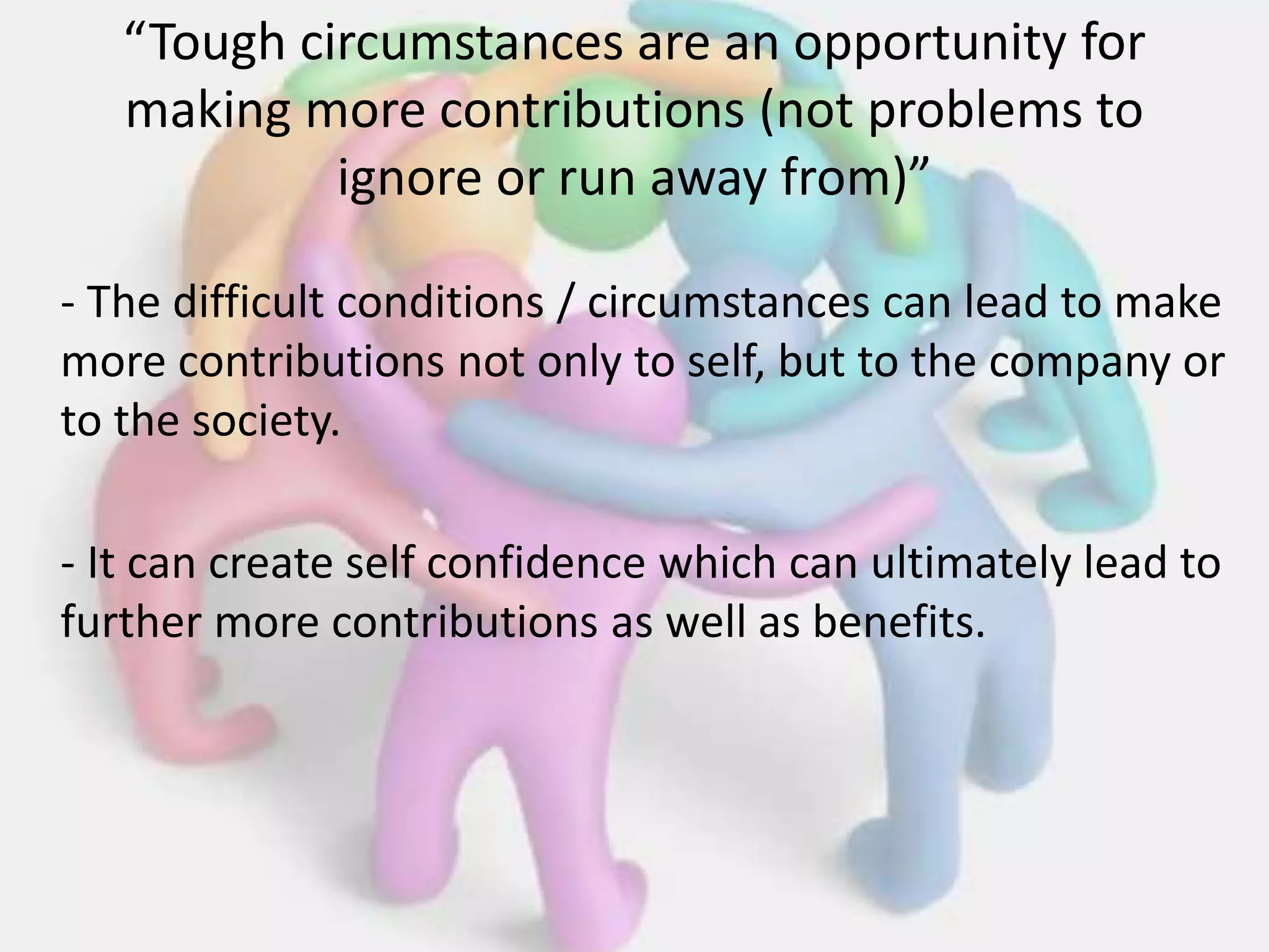 “Tough circumstances are an opportunity for
making more contributions (not problems to
ignore or run away from)”
- The difficult conditions / circumstances can lead to make
more contributions not only to self, but to the company or
to the society.
- It can create self confidence which can ultimately lead to
further more contributions as well as benefits.
 