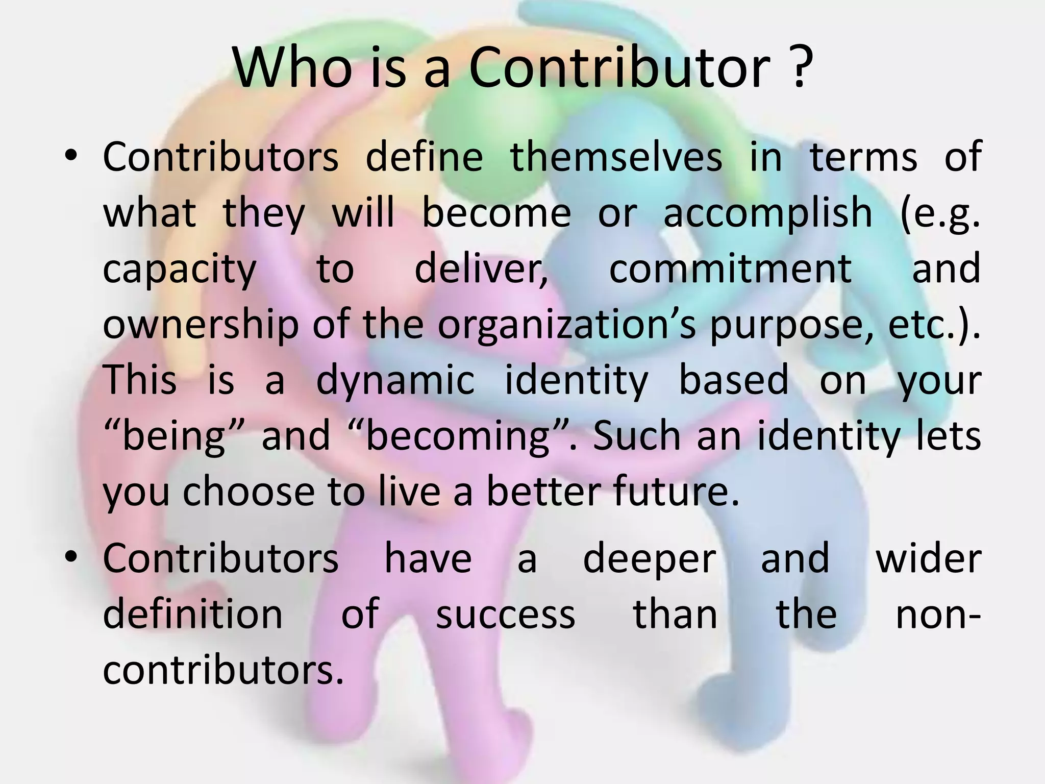 Who is a Contributor ?
• Contributors define themselves in terms of
what they will become or accomplish (e.g.
capacity to deliver, commitment and
ownership of the organization’s purpose, etc.).
This is a dynamic identity based on your
“being” and “becoming”. Such an identity lets
you choose to live a better future.
• Contributors have a deeper and wider
definition of success than the non-
contributors.
 