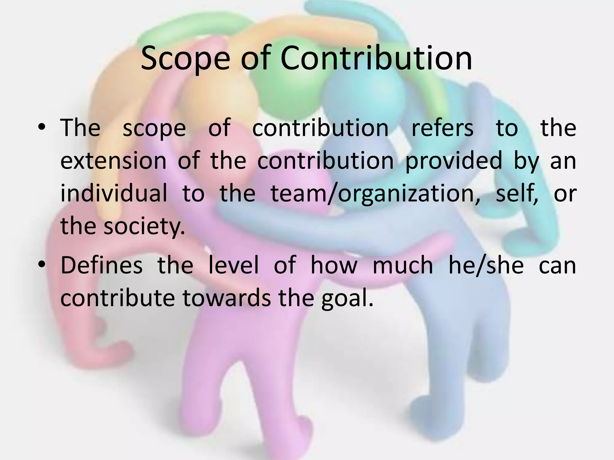 Scope of Contribution
• The scope of contribution refers to the
extension of the contribution provided by an
individual to the team/organization, self, or
the society.
• Defines the level of how much he/she can
contribute towards the goal.
 