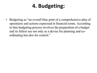 4. Budgeting:
• Budgeting as “an overall blue print of a comprehensive plan of
operations and actions expressed in financial terms. According
to him budgeting process involves the preparation of a budget
and its fullest use not only as a devise for planning and co-
ordinating but also for control.”
 