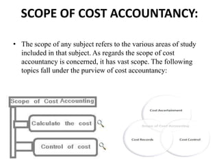 SCOPE OF COST ACCOUNTANCY:
• The scope of any subject refers to the various areas of study
included in that subject. As regards the scope of cost
accountancy is concerned, it has vast scope. The following
topics fall under the purview of cost accountancy:
 
