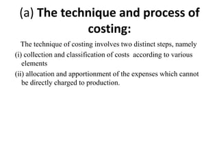 (a) The technique and process of
costing:
The technique of costing involves two distinct steps, namely
(i) collection and classification of costs according to various
elements
(ii) allocation and apportionment of the expenses which cannot
be directly charged to production.
 