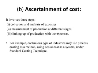 (b) Ascertainment of cost:
It involves three steps:
(i) collection and analysis of expenses
(ii) measurement of production at different stages
(iii) linking up of production with the expenses.
• For example, continuous type of industries may use process
costing as a method, using actual cost as a system, under
Standard Costing Technique.
 