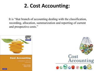 2. Cost Accounting:
It is “that branch of accounting dealing with the classification,
recording, allocation, summarization and reporting of current
and prospective costs.”
 