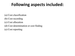 Following aspects included:
(a) Cost classification
(b) Cost recording
(c) Cost allocation
(d) Cost determination or cost finding
(e) Cost reporting
 