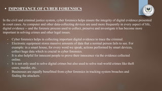  IMPORTANCE OF CYBER FORENSICS
In the civil and criminal justice system, cyber forensics helps ensure the integrity of digital evidence presented
in court cases. As computer and other data-collecting devices are used more frequently in every aspect of life,
digital evidence -- and the forensic process used to collect, preserve and investigate it has become more
important in solving crimes and other legal issues.
- Cyber forensics helps in collecting important digital evidence to trace the criminal.
- Electronic equipment stores massive amounts of data that a normal person fails to see. For
example: in a smart house, for every word we speak, actions performed by smart devices,
collect huge data which is crucial in cyber forensics.
- It is also helpful for innocent people to prove their innocence via the evidence collected
online.
- It is not only used to solve digital crimes but also used to solve real-world crimes like theft
cases, murder, etc.
- Businesses are equally benefitted from cyber forensics in tracking system breaches and
finding the attackers.
 