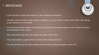  ADVANTAGES
- Cyber forensics ensures the integrity of the computer examination.
- Through cyber forensics, many people, companies, etc. get to know about such crimes, thus taking
proper measures to avoid them.
- Cyber forensics find evidence from digital devices and then present them in court, which can lead to
the punishment of the culprit.
- They efficiently track down the culprit anywhere in the world.
- They help people or organizations to protect their money and time.
- The relevant data can be made trending and be used in making the public aware of it.
 