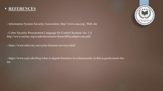  REFERENCES
- Information System Security Association, http://www.issa.org/, Web site
- Cyber Security Procurement Language for Control Systems Ver. 1.8
http://www.msisac.org/scada/documents/4march08scadaprocure.pdf.
- https://www.mbis-inc.net/cyber-forensic-services.html
- https://www.ecpi.edu/blog/what-is-digital-forensics-in-cybersecurity-is-this-a-good-career-for-
me
 