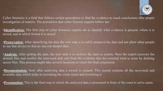 Cyber forensics is a field that follows certain procedures to find the evidence to reach conclusions after proper
investigation of matters. The procedures that cyber forensic experts follow are:
•Identification: The first step of cyber forensics experts are to identify what evidence is present, where it is
stored, and in which format it is stored.
•Preservation: After identifying the data the next step is to safely preserve the data and not allow other people
to use that device so that no one can tamper data.
•Analysis: After getting the data, the next step is to analyze the data or system. Here the expert recovers the
deleted files and verifies the recovered data and finds the evidence that the criminal tried to erase by deleting
secret files. This process might take several iterations to reach the final conclusion.
•Documentation: Now after analyzing data a record is created. This record contains all the recovered and
available data which helps in recreating the crime scene and reviewing it.
•Presentation: This is the final step in which the analyzed data is presented in front of the court to solve cases.
 