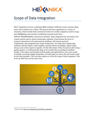 Scope of Data Integration
Data
1
integration involves combining data residing in different sources and providing
users with a unified view of data. This process becomes significant in a variety of
situations, which include both commercial (when two similar companies need to merge
their databases) and scientific (combining research results from
different bioinformatics repositories) domains. Data integration has increased as the
volume and the need to share existing data exploded. It has become the focus of
extensive theoretical work and numerous problems still remain unsolved.
Traditionally, data integration has meant compromise. No matter how rapidly data
architects and developers could complete a project before its deadline, speed would
always come at the expense of quality. On the other hand, if they focused on delivering a
quality project, it would generally drag on for months thus exceeding its deadline.
Finally, if the teams concentrated on both quality and rapid delivery, the costs would
invariably exceed the budget. Regardless of which path you chose, the end result would
be less than desirable. This led some experts to revisit the scope of data integration. This
write up shall focus on the same issue.
1
Source Link: https://en.wikipedia.org/wiki/Data_integration
 