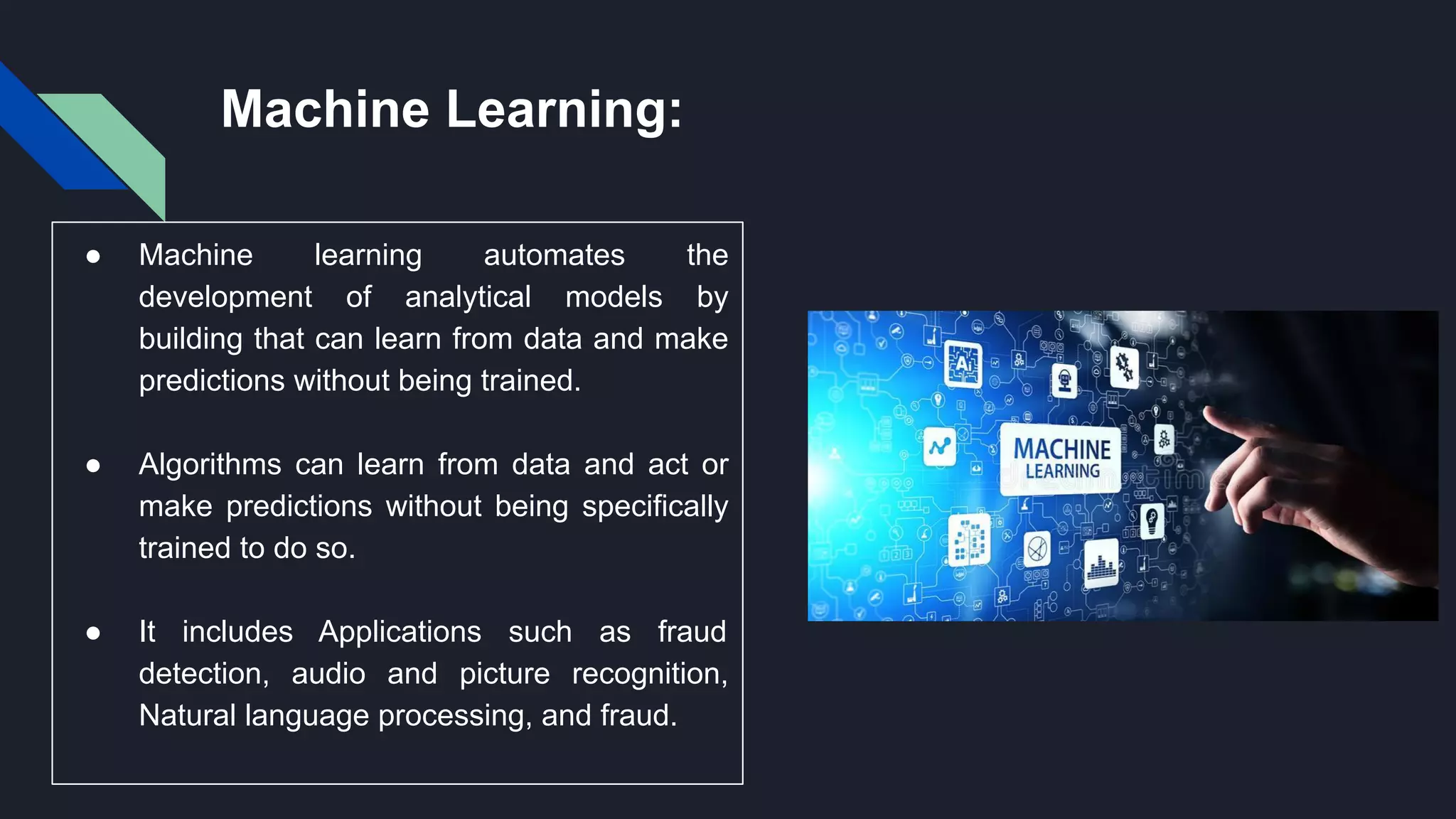 Machine Learning:
● Machine learning automates the
development of analytical models by
building that can learn from data and make
predictions without being trained.
● Algorithms can learn from data and act or
make predictions without being specifically
trained to do so.
● It includes Applications such as fraud
detection, audio and picture recognition,
Natural language processing, and fraud.
 