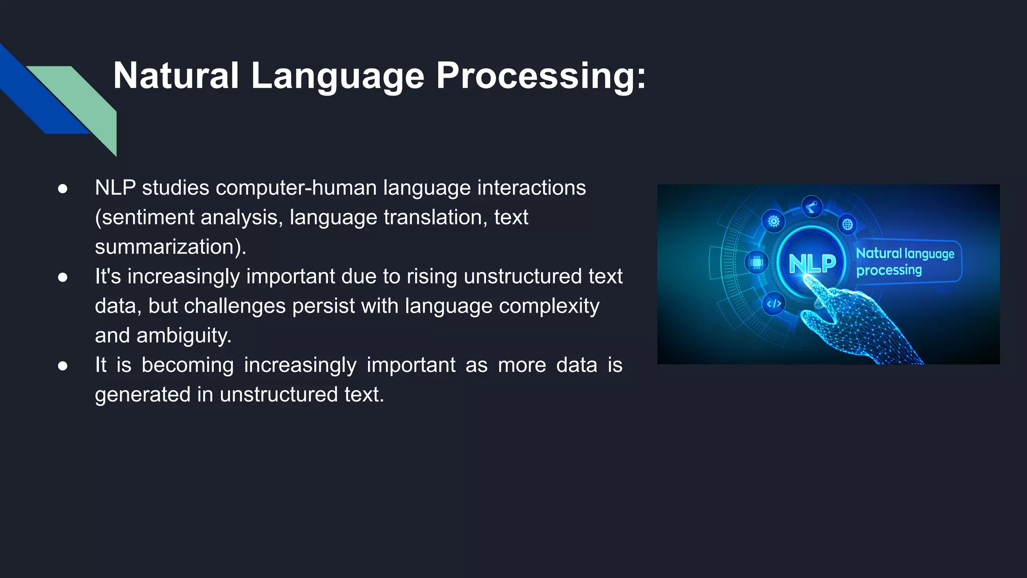 Natural Language Processing:
● NLP studies computer-human language interactions
(sentiment analysis, language translation, text
summarization).
● It's increasingly important due to rising unstructured text
data, but challenges persist with language complexity
and ambiguity.
● It is becoming increasingly important as more data is
generated in unstructured text.
 