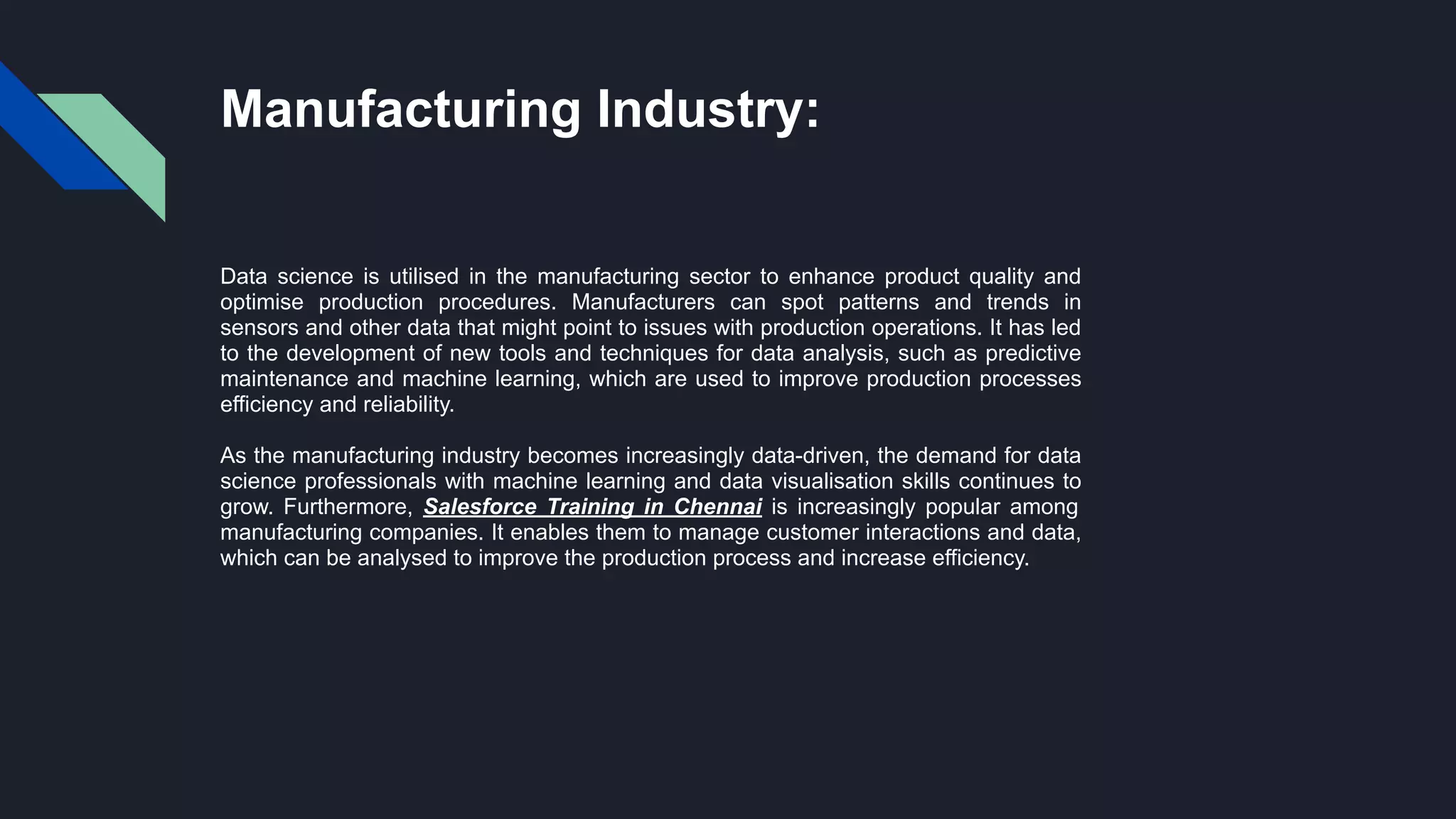 Manufacturing Industry:
Data science is utilised in the manufacturing sector to enhance product quality and
optimise production procedures. Manufacturers can spot patterns and trends in
sensors and other data that might point to issues with production operations. It has led
to the development of new tools and techniques for data analysis, such as predictive
maintenance and machine learning, which are used to improve production processes
efficiency and reliability.
As the manufacturing industry becomes increasingly data-driven, the demand for data
science professionals with machine learning and data visualisation skills continues to
grow. Furthermore, Salesforce Training in Chennai is increasingly popular among
manufacturing companies. It enables them to manage customer interactions and data,
which can be analysed to improve the production process and increase efficiency.
 