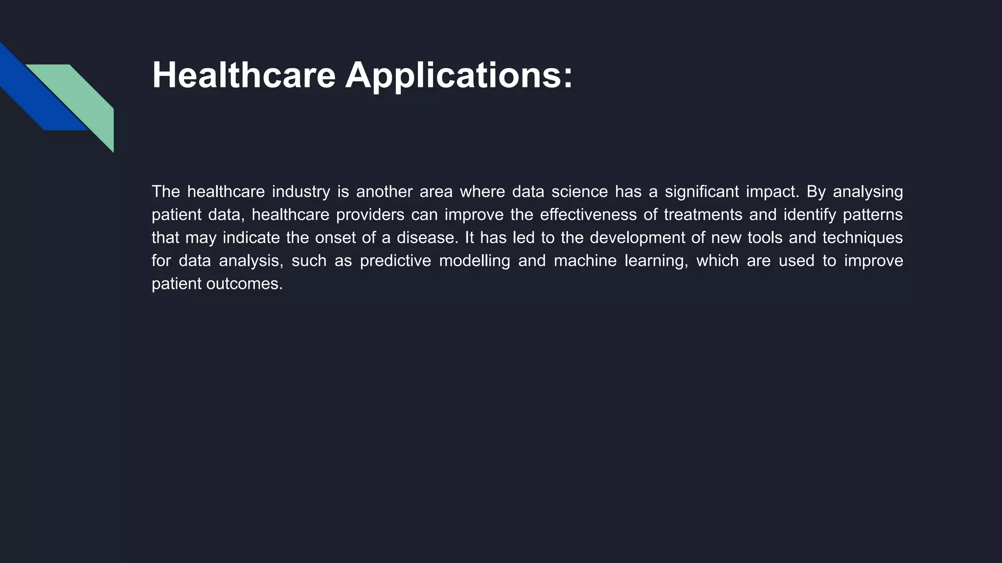 Healthcare Applications:
The healthcare industry is another area where data science has a significant impact. By analysing
patient data, healthcare providers can improve the effectiveness of treatments and identify patterns
that may indicate the onset of a disease. It has led to the development of new tools and techniques
for data analysis, such as predictive modelling and machine learning, which are used to improve
patient outcomes.
 