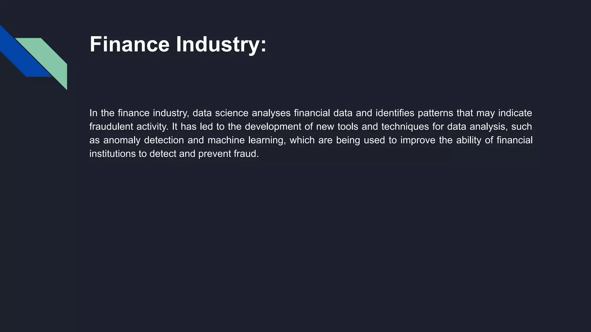 Finance Industry:
In the finance industry, data science analyses financial data and identifies patterns that may indicate
fraudulent activity. It has led to the development of new tools and techniques for data analysis, such
as anomaly detection and machine learning, which are being used to improve the ability of financial
institutions to detect and prevent fraud.
 
