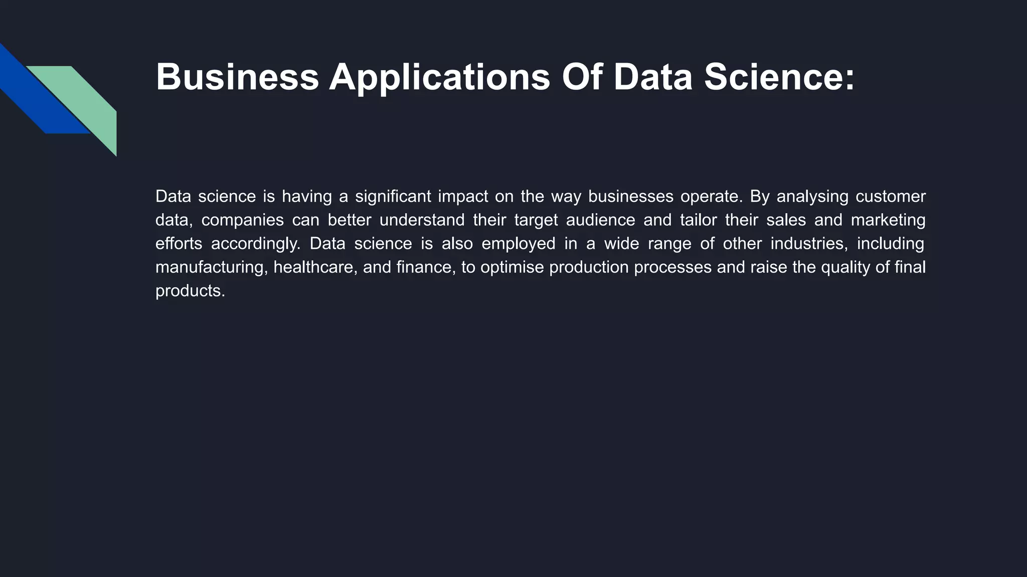 Business Applications Of Data Science:
Data science is having a significant impact on the way businesses operate. By analysing customer
data, companies can better understand their target audience and tailor their sales and marketing
efforts accordingly. Data science is also employed in a wide range of other industries, including
manufacturing, healthcare, and finance, to optimise production processes and raise the quality of final
products.
 