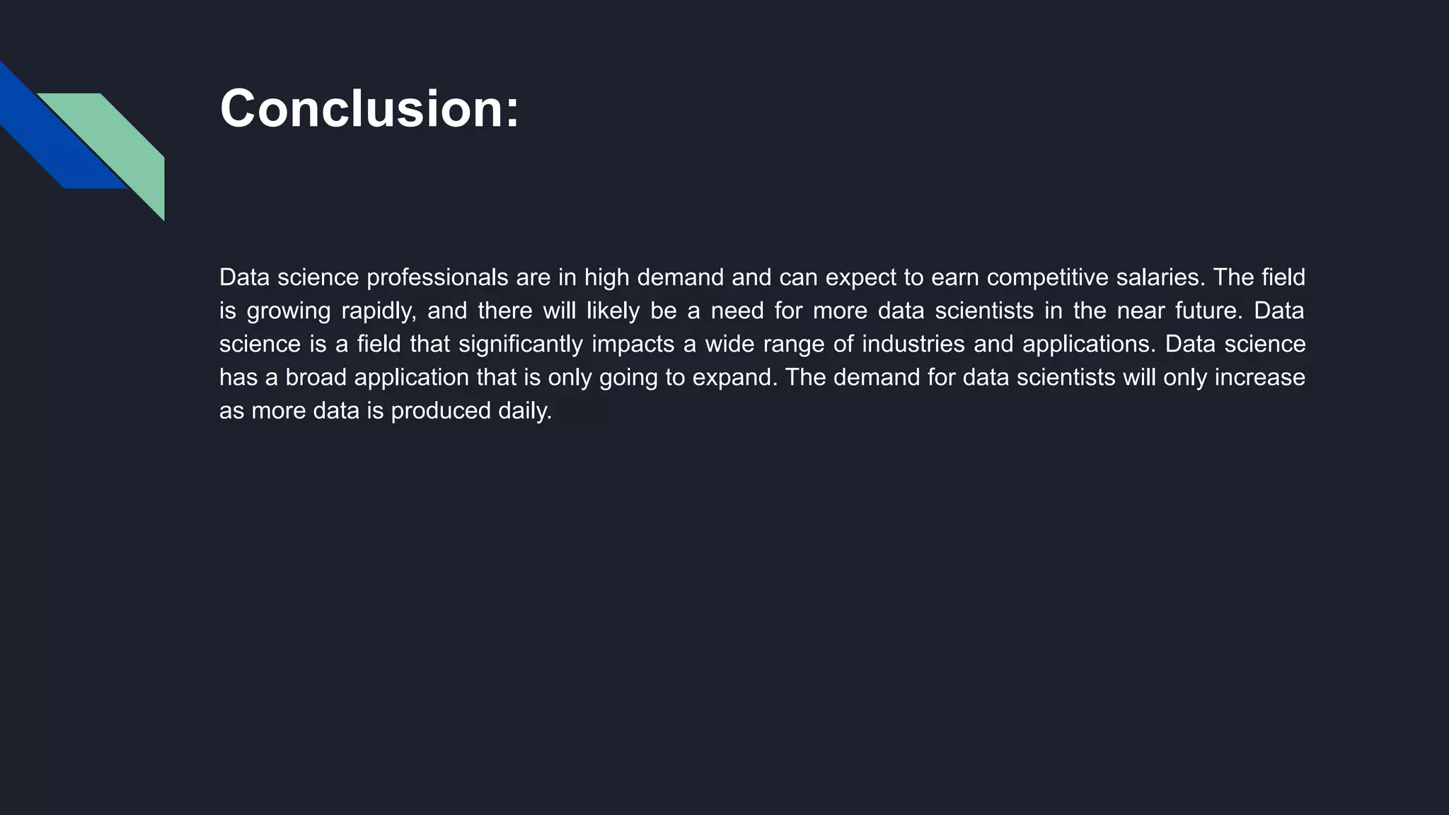 Conclusion:
Data science professionals are in high demand and can expect to earn competitive salaries. The field
is growing rapidly, and there will likely be a need for more data scientists in the near future. Data
science is a field that significantly impacts a wide range of industries and applications. Data science
has a broad application that is only going to expand. The demand for data scientists will only increase
as more data is produced daily.
 