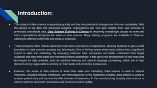 Introduction:
● The subject of data science is expanding quickly and has the potential to change how firms run completely. With
the advent of big data and advanced analytics, organisations can now gain insights from vast amounts of
previously unavailable data. Data Science Training in Chennai is becoming increasingly popular as more and
more organisations recognize the value of data science. Many training programs are available in Chennai,
catering to different skill levels and areas of expertise.
● These programs often include classroom instruction and hands-on experience, allowing students to gain a solid
foundation in data science concepts and techniques. One of the key areas where data science has a significant
impact is sales and marketing. By analysing customer data, companies can better understand their target
audience and tailor their sales and marketing efforts accordingly. It has led to the development of new tools and
techniques for data analysis, such as machine learning and natural language processing, which are in high
demand among organisations working on their deals and promoting endeavours.
● However, the scope of data science is wider than sales and marketing. Data science is used in various
industries, including finance, healthcare, and manufacturing. In the healthcare industry, data science is used to
analyse patient data and improve the effectiveness of treatments. In the manufacturing industry, data science is
used to optimise production processes and enhance product quality.
 