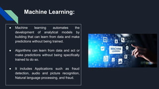 Machine Learning:
● Machine learning automates the
development of analytical models by
building that can learn from data and make
predictions without being trained.
● Algorithms can learn from data and act or
make predictions without being specifically
trained to do so.
● It includes Applications such as fraud
detection, audio and picture recognition,
Natural language processing, and fraud.
 