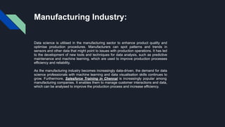 Manufacturing Industry:
Data science is utilised in the manufacturing sector to enhance product quality and
optimise production procedures. Manufacturers can spot patterns and trends in
sensors and other data that might point to issues with production operations. It has led
to the development of new tools and techniques for data analysis, such as predictive
maintenance and machine learning, which are used to improve production processes
efficiency and reliability.
As the manufacturing industry becomes increasingly data-driven, the demand for data
science professionals with machine learning and data visualisation skills continues to
grow. Furthermore, Salesforce Training in Chennai is increasingly popular among
manufacturing companies. It enables them to manage customer interactions and data,
which can be analysed to improve the production process and increase efficiency.
 