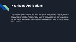 Healthcare Applications:
The healthcare industry is another area where data science has a significant impact. By analysing
patient data, healthcare providers can improve the effectiveness of treatments and identify patterns
that may indicate the onset of a disease. It has led to the development of new tools and techniques
for data analysis, such as predictive modelling and machine learning, which are used to improve
patient outcomes.
 