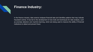 Finance Industry:
In the finance industry, data science analyses financial data and identifies patterns that may indicate
fraudulent activity. It has led to the development of new tools and techniques for data analysis, such
as anomaly detection and machine learning, which are being used to improve the ability of financial
institutions to detect and prevent fraud.
 