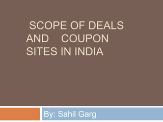 SCOPE OF DEALS
AND COUPON
SITES IN INDIA
By: Sahil Garg
 