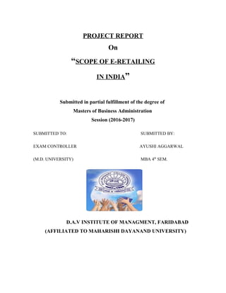 PROJECT REPORT
On
“SCOPE OF E-RETAILING
IN INDIA”
Submitted in partial fulfillment of the degree of
Masters of Business Administration
Session (2016-2017)
SUBMITTED TO: SUBMITTED BY:
EXAM CONTROLLER AYUSHI AGGARWAL
(M.D. UNIVERSITY) MBA 4th
SEM.
D.A.V INSTITUTE OF MANAGMENT, FARIDABAD
(AFFILIATED TO MAHARISHI DAYANAND UNIVERSITY)
 