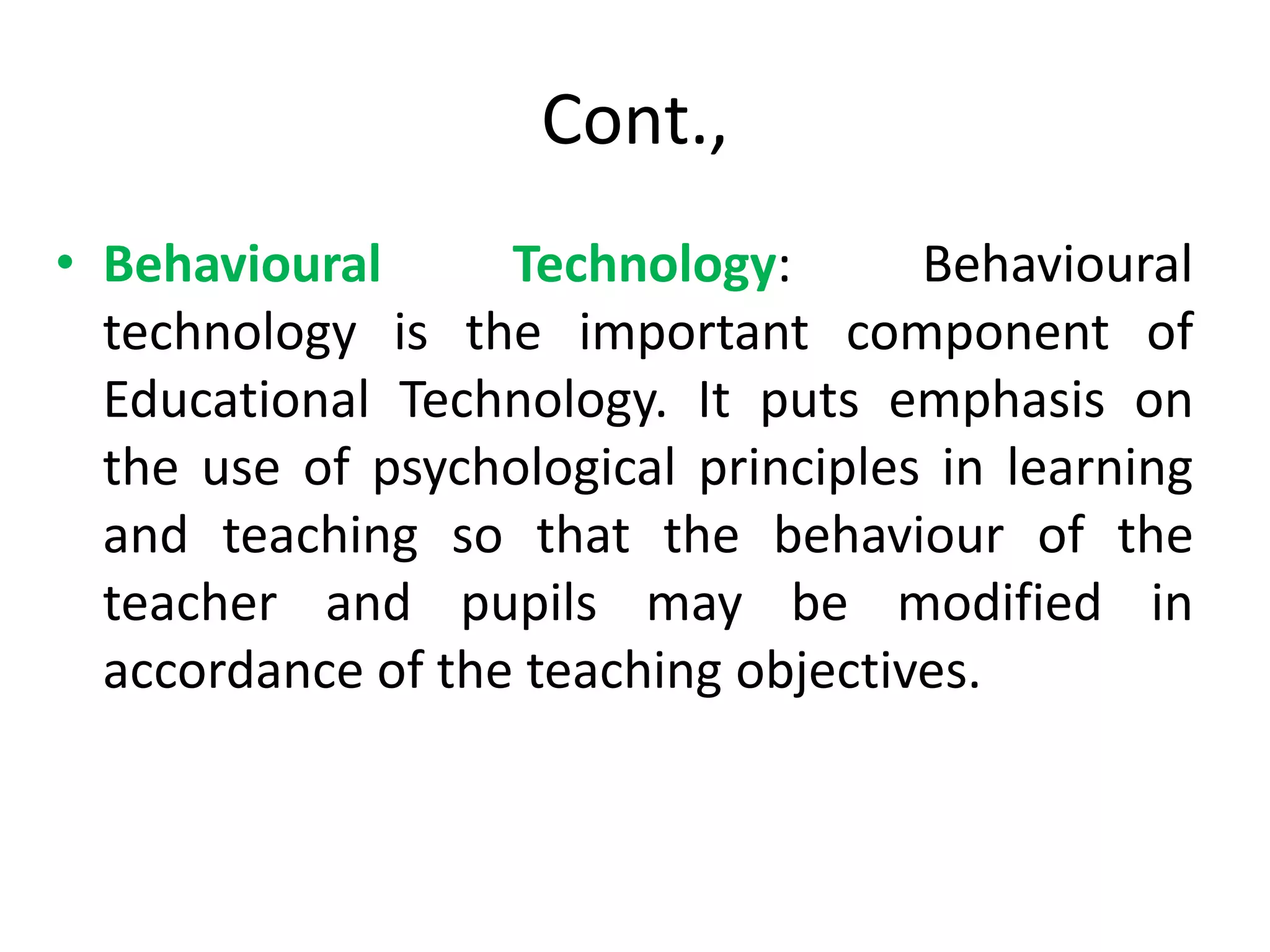 Cont.,
• Behavioural Technology: Behavioural
technology is the important component of
Educational Technology. It puts emphasis on
the use of psychological principles in learning
and teaching so that the behaviour of the
teacher and pupils may be modified in
accordance of the teaching objectives.