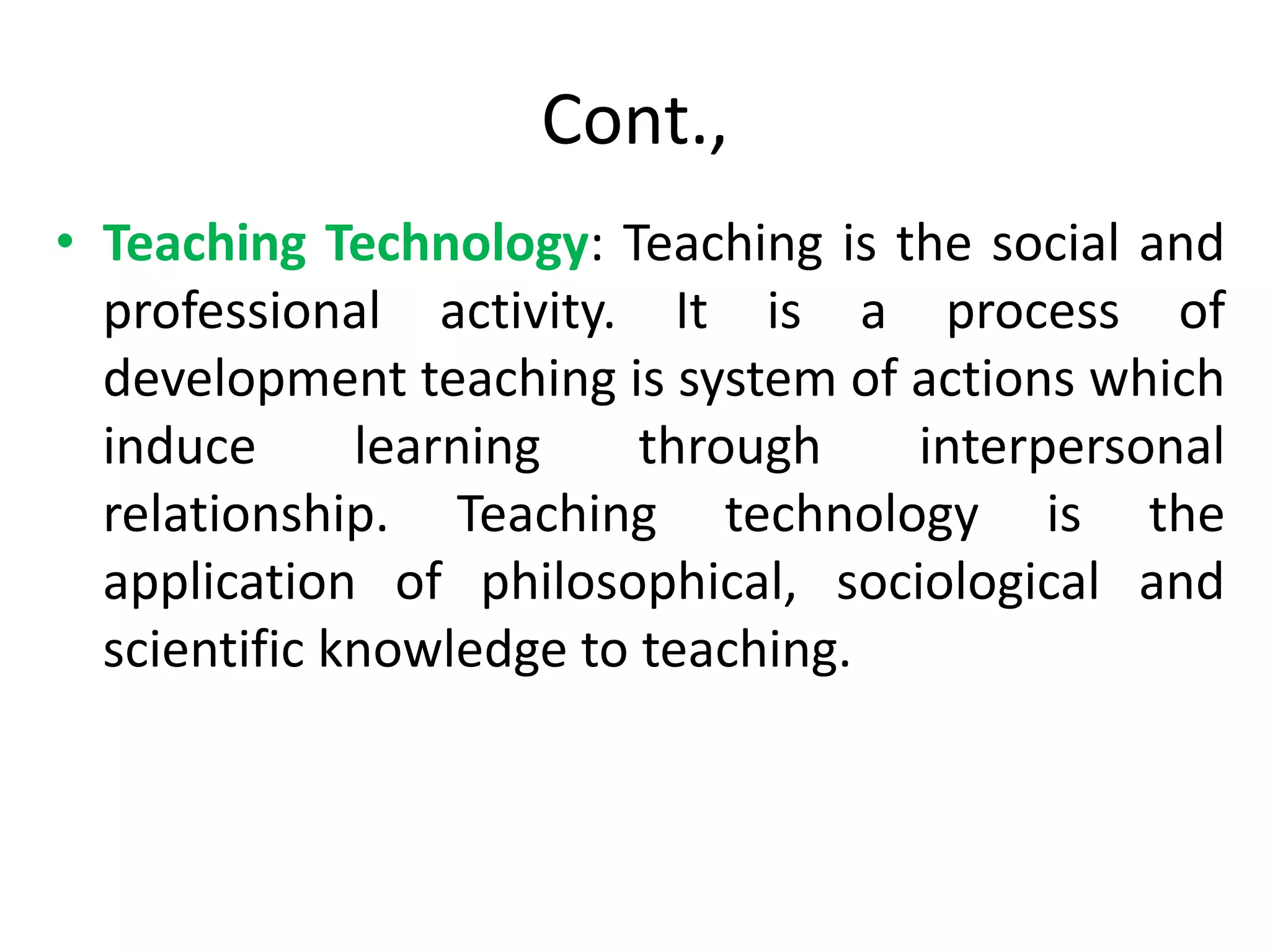 Cont.,
• Teaching Technology: Teaching is the social and
professional activity. It is a process of
development teaching is system of actions which
induce learning through interpersonal
relationship. Teaching technology is the
application of philosophical, sociological and
scientific knowledge to teaching.