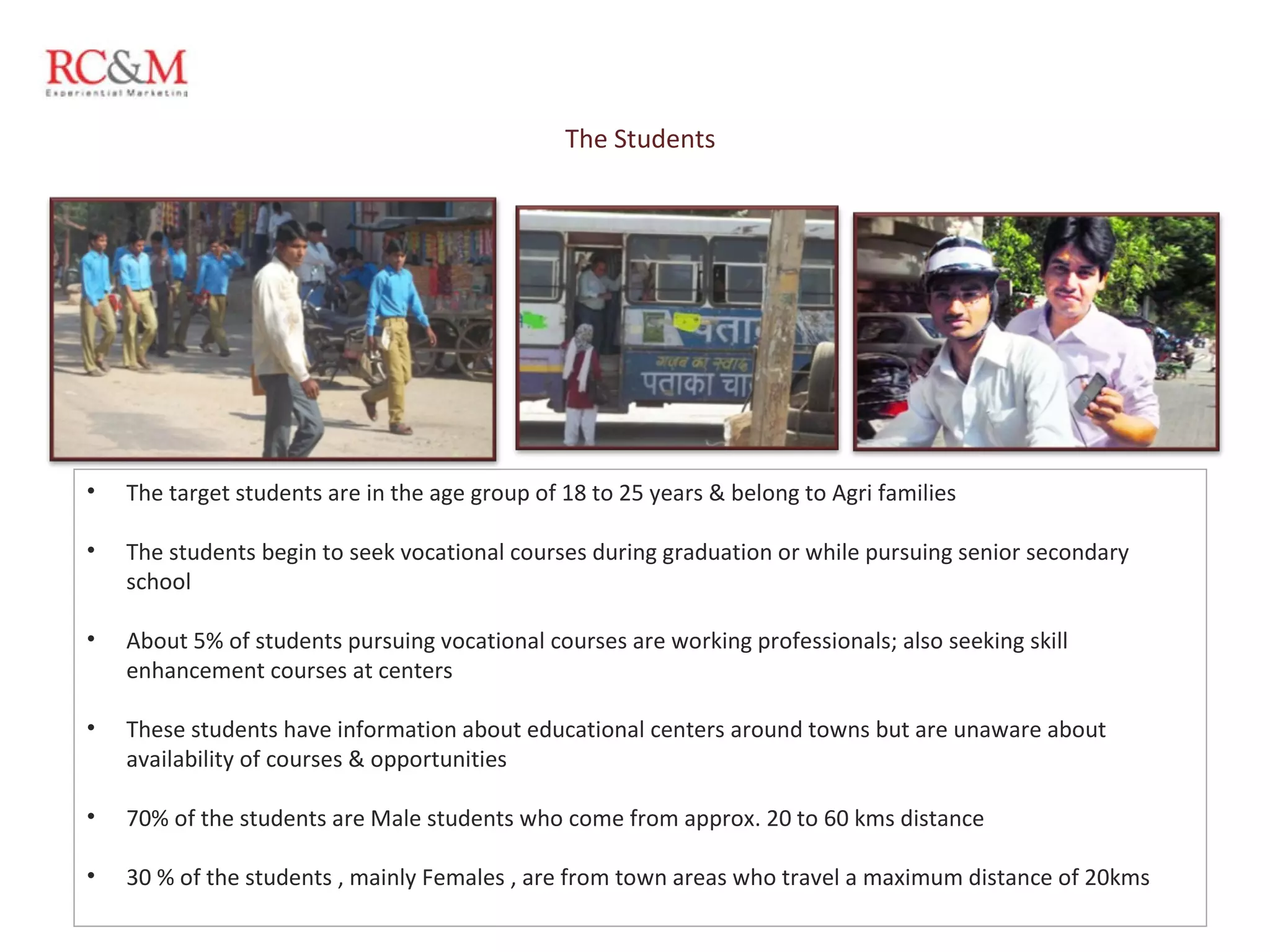 The Students The target students are in the age group of 18 to 25 years & belong to Agri families  The students begin to seek vocational courses during graduation or while pursuing senior secondary school About 5% of students pursuing vocational courses are working professionals; also seeking skill enhancement courses at centers These students have information about educational centers around towns but are unaware about availability of courses & opportunities 70% of the students are Male students who come from approx. 20 to 60 kms distance 30 % of the students , mainly Females , are from town areas who travel a maximum distance of 20kms 