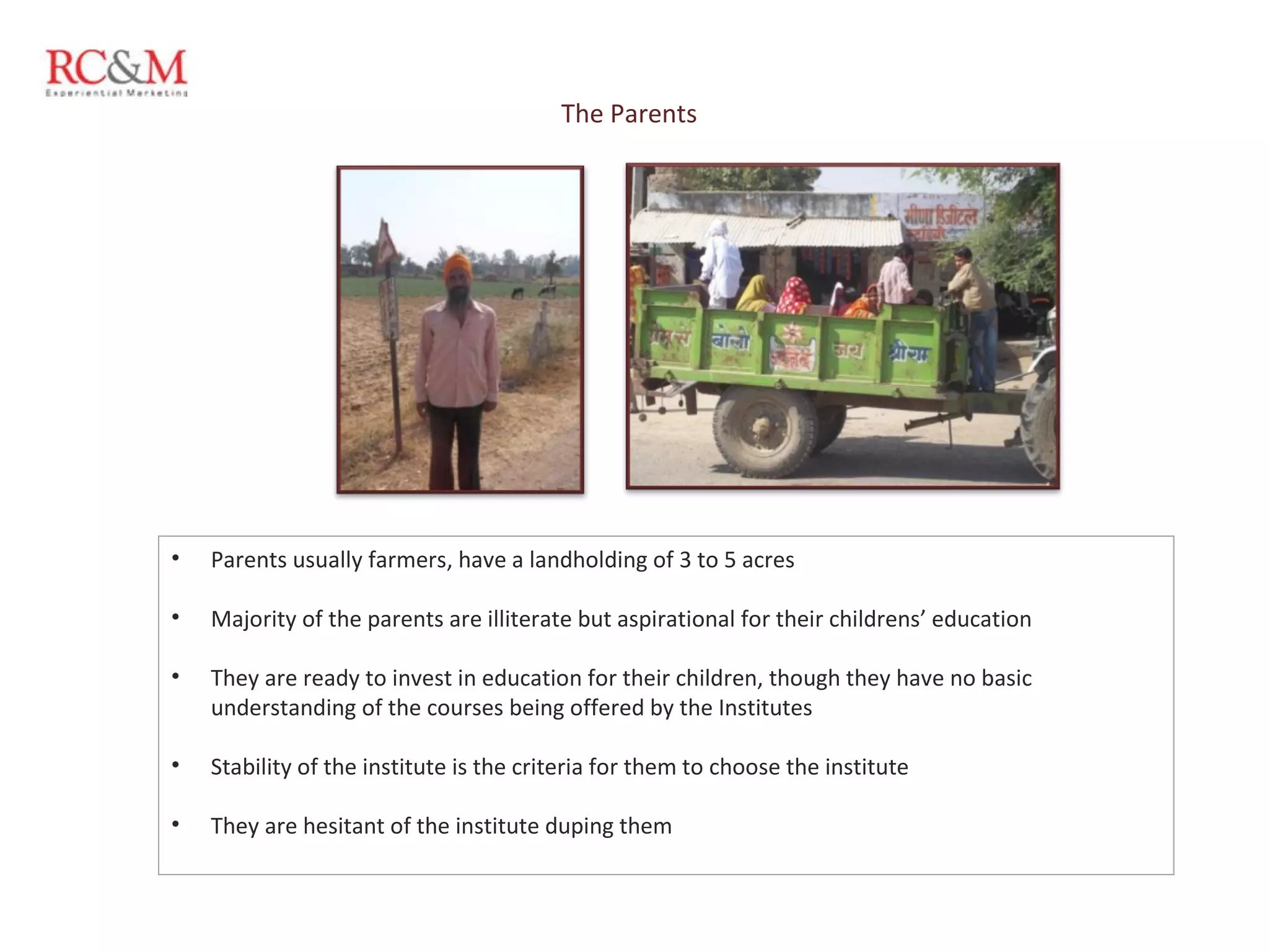 The Parents Parents usually farmers, have a landholding of 3 to 5 acres Majority of the parents are illiterate but aspirational for their childrens’ education They are ready to invest in education for their children, though they have no basic understanding of the courses being offered by the Institutes Stability of the institute is the criteria for them to choose the institute They are hesitant of the institute duping them 